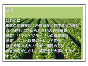 目次 はじめに 現状の問題提起：所有資産と存在資産の違い VUCA時代に求められる10の必須資質 参考）リンダ・グラットンの資産概念 参考）コロナ以降のトレンド変化 存在資産の拡大・保全・運用の方法 存在資産を生かして美記憶を大事に生きる まとめ